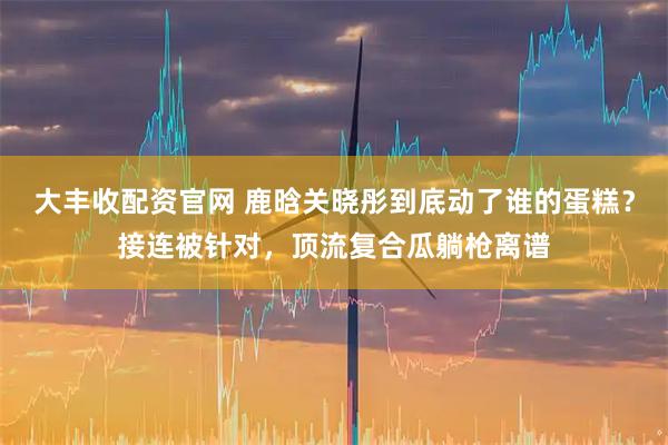 大丰收配资官网 鹿晗关晓彤到底动了谁的蛋糕？接连被针对，顶流复合瓜躺枪离谱
