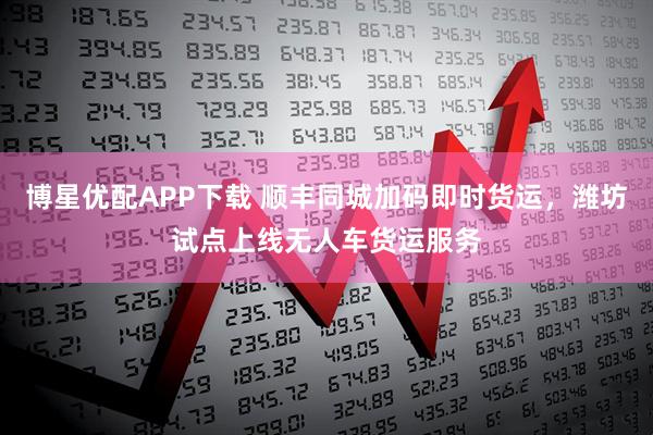 博星优配APP下载 顺丰同城加码即时货运，潍坊试点上线无人车货运服务