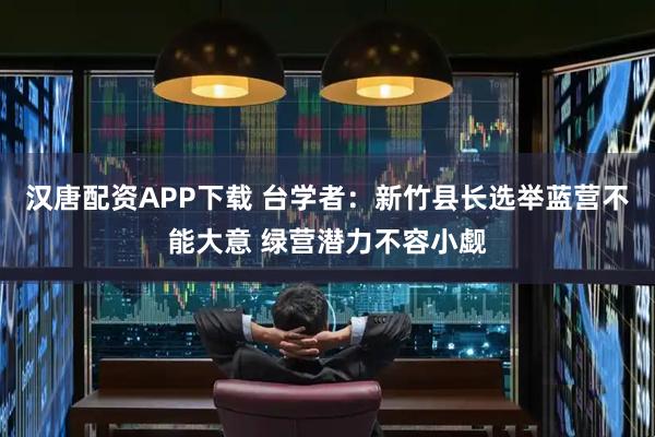 汉唐配资APP下载 台学者：新竹县长选举蓝营不能大意 绿营潜力不容小觑