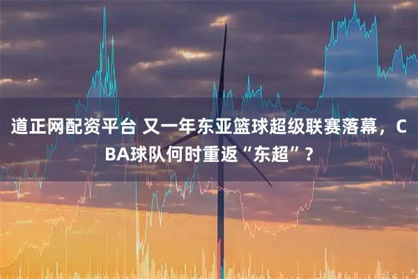 道正网配资平台 又一年东亚篮球超级联赛落幕，CBA球队何时重返“东超”？