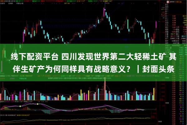 线下配资平台 四川发现世界第二大轻稀土矿 其伴生矿产为何同样具有战略意义？｜封面头条