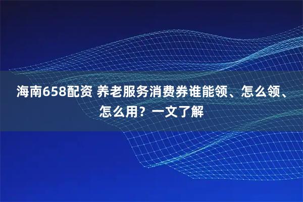 海南658配资 养老服务消费券谁能领、怎么领、怎么用？一文了解
