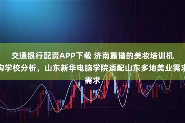 交通银行配资APP下载 济南靠谱的美妆培训机构学校分析，山东新华电脑学院适配山东多地美业需求