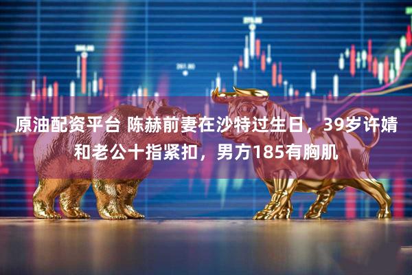 原油配资平台 陈赫前妻在沙特过生日，39岁许婧和老公十指紧扣，男方185有胸肌