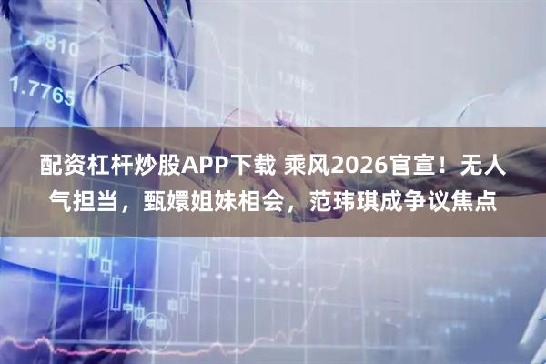 配资杠杆炒股APP下载 乘风2026官宣！无人气担当，甄嬛姐妹相会，范玮琪成争议焦点