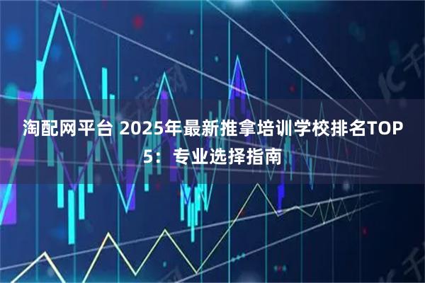 淘配网平台 2025年最新推拿培训学校排名TOP5：专业选择指南