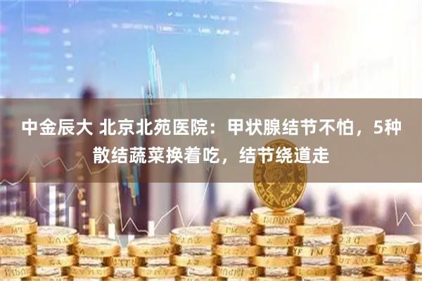 中金辰大 北京北苑医院：甲状腺结节不怕，5种散结蔬菜换着吃，结节绕道走