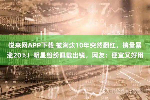 悦来网APP下载 被淘汰10年突然翻红，销量暴涨20%！明星纷纷佩戴出镜，网友：便宜又好用