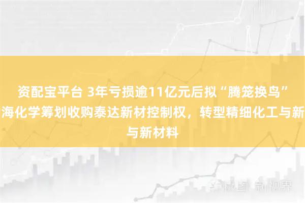 资配宝平台 3年亏损逾11亿元后拟“腾笼换鸟”，渤海化学筹划收购泰达新材控制权，转型精细化工与新材料
