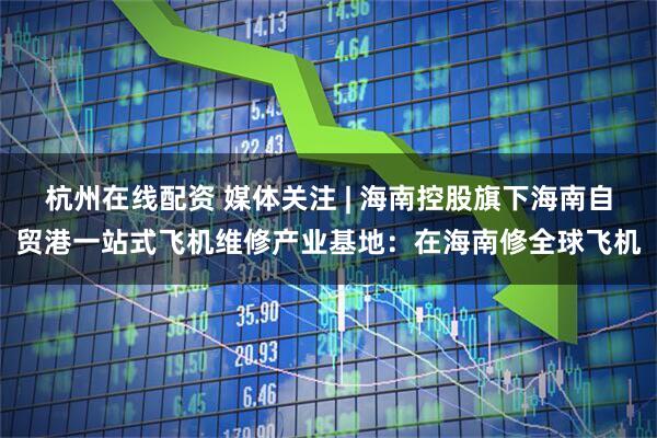 杭州在线配资 媒体关注 | 海南控股旗下海南自贸港一站式飞机维修产业基地:在海南修全球飞机