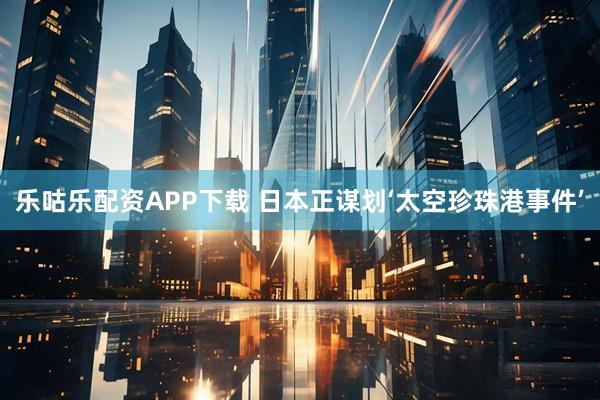乐咕乐配资APP下载 日本正谋划‘太空珍珠港事件’