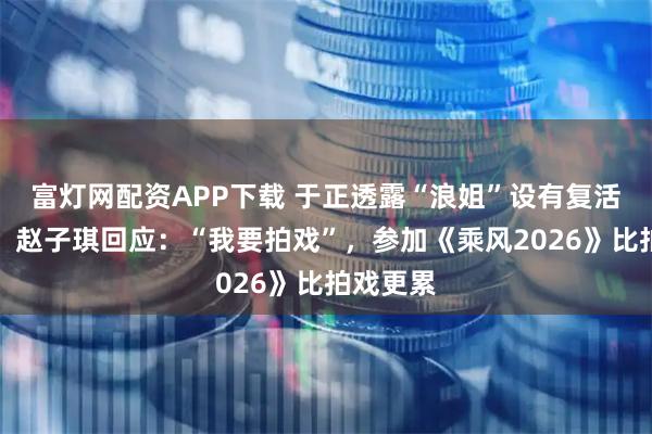 富灯网配资APP下载 于正透露“浪姐”设有复活赛规则，赵子琪回应：“我要拍戏”，参加《乘风2026》比拍戏更累