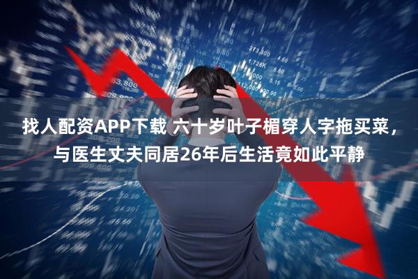 找人配资APP下载 六十岁叶子楣穿人字拖买菜，与医生丈夫同居26年后生活竟如此平静