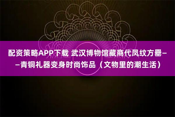 配资策略APP下载 武汉博物馆藏商代凤纹方罍——青铜礼器变身时尚饰品（文物里的潮生活）