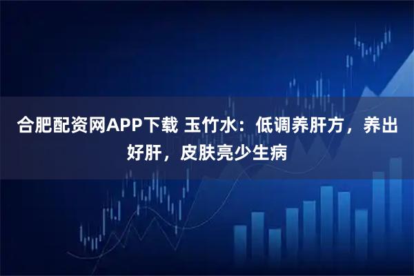 合肥配资网APP下载 玉竹水：低调养肝方，养出好肝，皮肤亮少生病