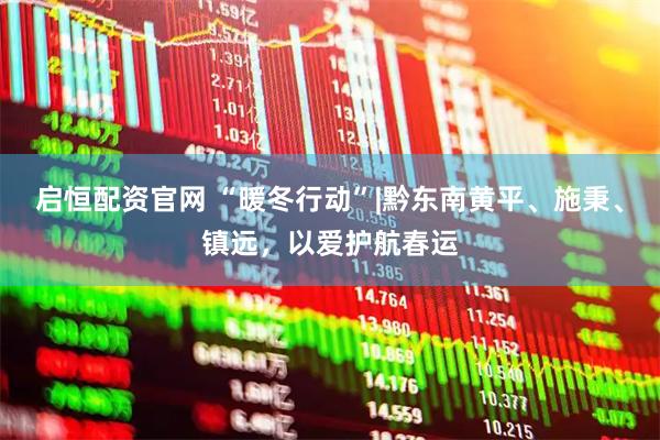 启恒配资官网 “暖冬行动”|黔东南黄平、施秉、镇远，以爱护航春运
