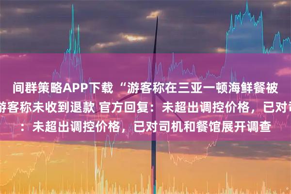 间群策略APP下载 “游客称在三亚一顿海鲜餐被收1800元”追踪：游客称未收到退款 官方回复：未超出调控价格，已对司机和餐馆展开调查