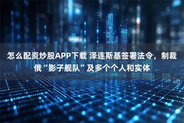 怎么配资炒股APP下载 泽连斯基签署法令，制裁俄“影子舰队”及多个个人和实体