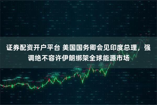 证券配资开户平台 美国国务卿会见印度总理，强调绝不容许伊朗绑架全球能源市场