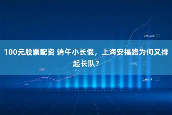 100元股票配资 端午小长假，上海安福路为何又排起长队？