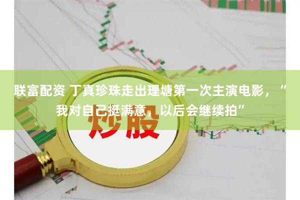 联富配资 丁真珍珠走出理塘第一次主演电影，“我对自己挺满意，以后会继续拍”