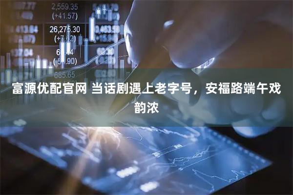 富源优配官网 当话剧遇上老字号，安福路端午戏韵浓