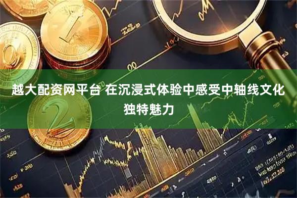 越大配资网平台 在沉浸式体验中感受中轴线文化独特魅力